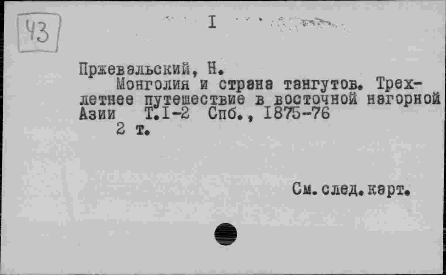 ﻿Пржевальский, H.
Монголия и страна тангутов. Трехлетнее путешествие в восточной нагорной Азии Т.1-2 Спб., 1875-76
2 т.
См. след. карт.